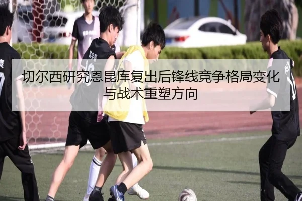 切尔西研究恩昆库复出后锋线竞争格局变化与战术重塑方向